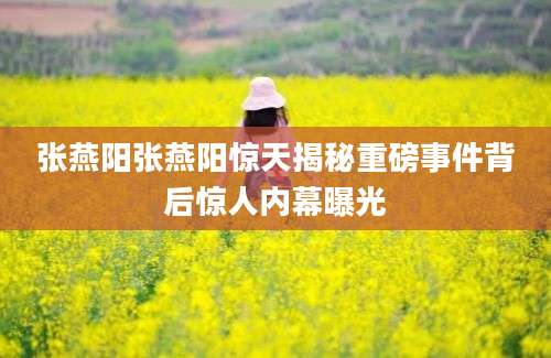 张燕阳张燕阳惊天揭秘重磅事件背后惊人内幕曝光