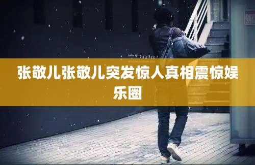 张敬儿张敬儿突发惊人真相震惊娱乐圈