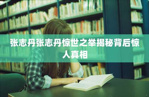 张志丹张志丹惊世之举揭秘背后惊人真相