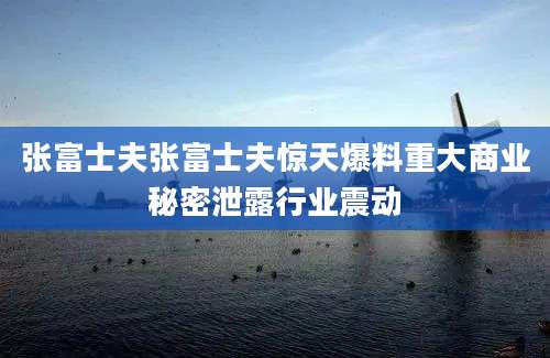 张富士夫张富士夫惊天爆料重大商业秘密泄露行业震动
