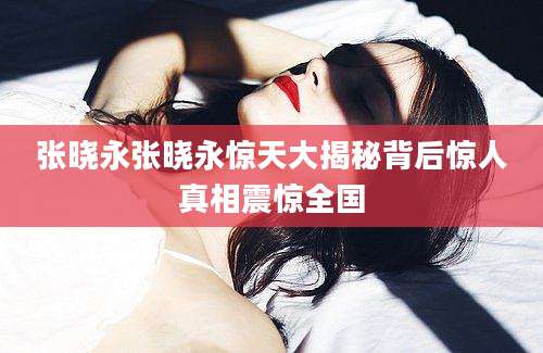 张晓永张晓永惊天大揭秘背后惊人真相震惊全国