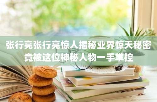 张行亮张行亮惊人揭秘业界惊天秘密竟被这位神秘人物一手掌控