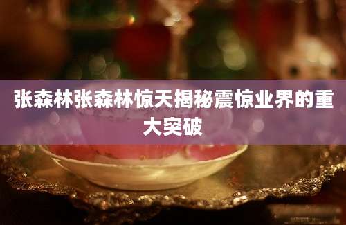 张森林张森林惊天揭秘震惊业界的重大突破