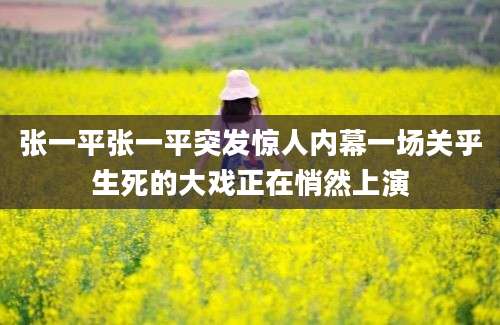 张一平张一平突发惊人内幕一场关乎生死的大戏正在悄然上演