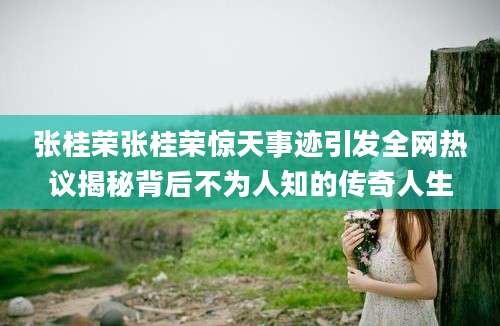 张桂荣张桂荣惊天事迹引发全网热议揭秘背后不为人知的传奇人生