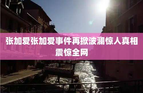 张加爱张加爱事件再掀波澜惊人真相震惊全网