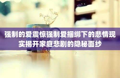 强制的爱震惊强制爱捆绑下的悲情现实揭开家庭悲剧的隐秘面纱