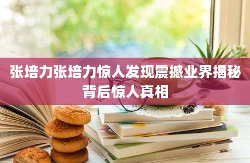张培力张培力惊人发现震撼业界揭秘背后惊人真相