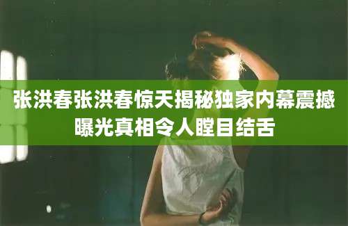 张洪春张洪春惊天揭秘独家内幕震撼曝光真相令人瞠目结舌
