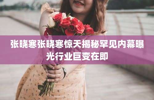 张晓寒张晓寒惊天揭秘罕见内幕曝光行业巨变在即