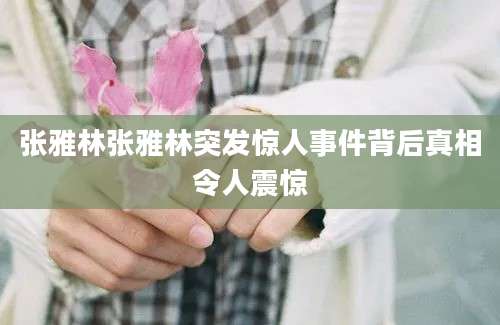 张雅林张雅林突发惊人事件背后真相令人震惊