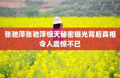 张驰萍张驰萍惊天秘密曝光背后真相令人震惊不已