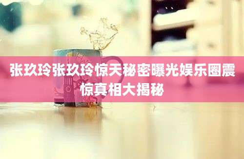 张玖玲张玖玲惊天秘密曝光娱乐圈震惊真相大揭秘