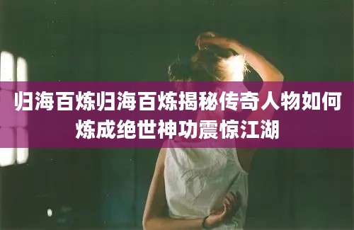 归海百炼归海百炼揭秘传奇人物如何炼成绝世神功震惊江湖