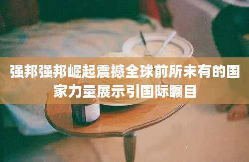 强邦强邦崛起震撼全球前所未有的国家力量展示引国际瞩目