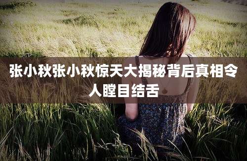 张小秋张小秋惊天大揭秘背后真相令人瞠目结舌