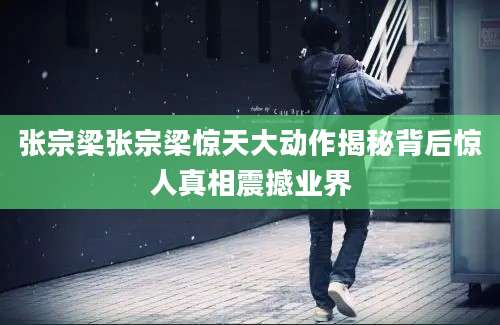 张宗梁张宗梁惊天大动作揭秘背后惊人真相震撼业界