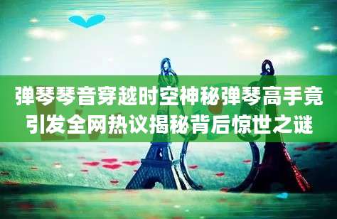 弹琴琴音穿越时空神秘弹琴高手竟引发全网热议揭秘背后惊世之谜