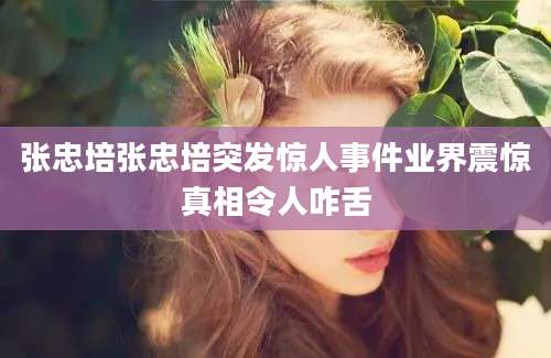 张忠培张忠培突发惊人事件业界震惊真相令人咋舌