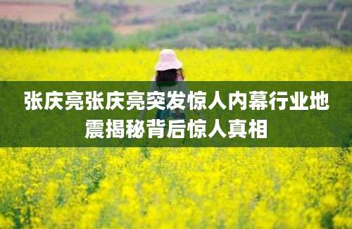张庆亮张庆亮突发惊人内幕行业地震揭秘背后惊人真相