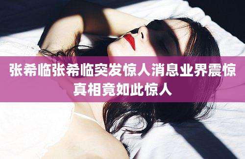 张希临张希临突发惊人消息业界震惊真相竟如此惊人