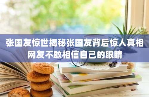 张国友惊世揭秘张国友背后惊人真相网友不敢相信自己的眼睛