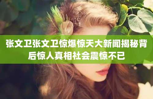 张文卫张文卫惊爆惊天大新闻揭秘背后惊人真相社会震惊不已