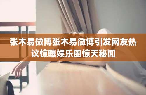 张木易微博张木易微博引发网友热议惊曝娱乐圈惊天秘闻