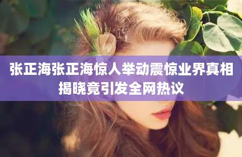 张正海张正海惊人举动震惊业界真相揭晓竟引发全网热议