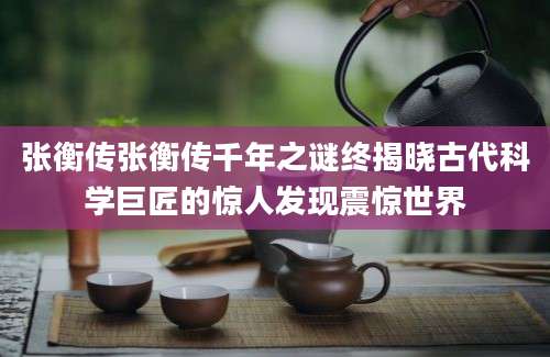 张衡传张衡传千年之谜终揭晓古代科学巨匠的惊人发现震惊世界