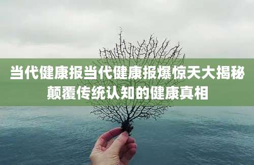 当代健康报当代健康报爆惊天大揭秘颠覆传统认知的健康真相