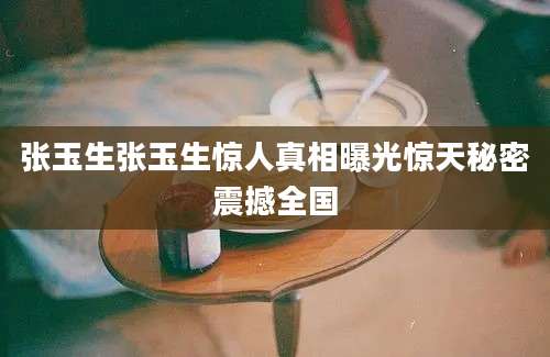 张玉生张玉生惊人真相曝光惊天秘密震撼全国