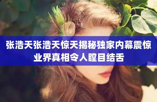 张浩天张浩天惊天揭秘独家内幕震惊业界真相令人瞠目结舌