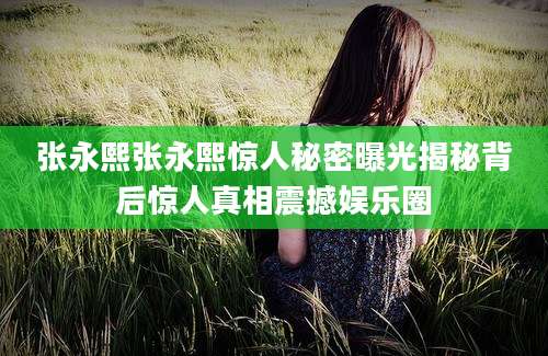 张永熙张永熙惊人秘密曝光揭秘背后惊人真相震撼娱乐圈