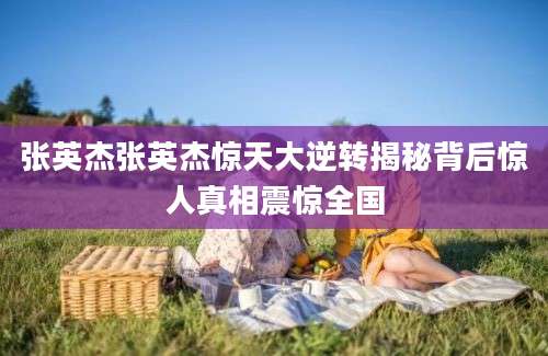 张英杰张英杰惊天大逆转揭秘背后惊人真相震惊全国