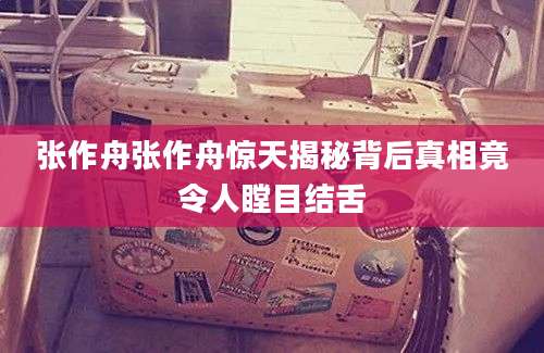 张作舟张作舟惊天揭秘背后真相竟令人瞠目结舌
