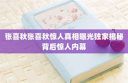 张喜秋张喜秋惊人真相曝光独家揭秘背后惊人内幕