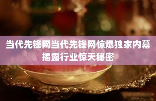 当代先锋网当代先锋网惊爆独家内幕揭露行业惊天秘密