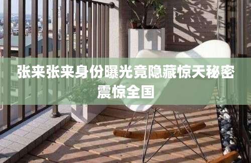 张来张来身份曝光竟隐藏惊天秘密震惊全国