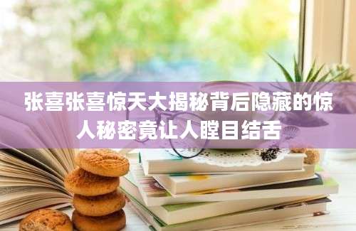 张喜张喜惊天大揭秘背后隐藏的惊人秘密竟让人瞠目结舌