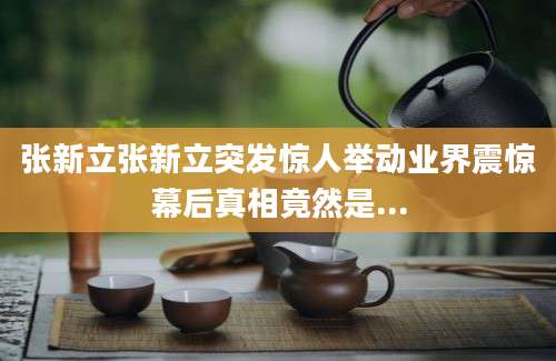 张新立张新立突发惊人举动业界震惊幕后真相竟然是...