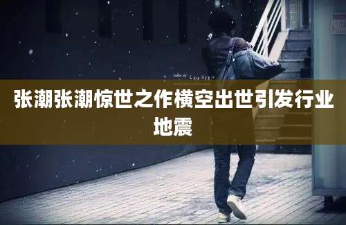 张潮张潮惊世之作横空出世引发行业地震