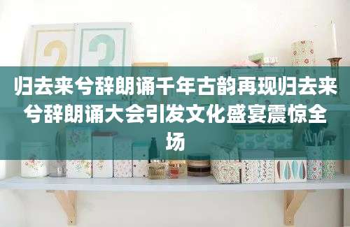 归去来兮辞朗诵千年古韵再现归去来兮辞朗诵大会引发文化盛宴震惊全场