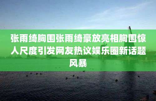 张雨绮胸围张雨绮豪放亮相胸围惊人尺度引发网友热议娱乐圈新话题风暴