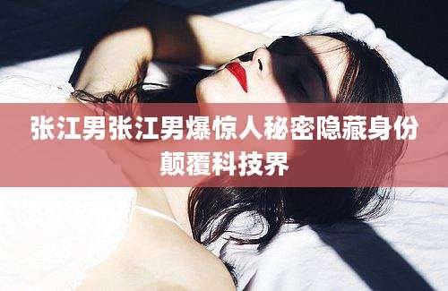 张江男张江男爆惊人秘密隐藏身份颠覆科技界