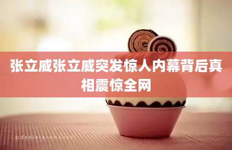 张立威张立威突发惊人内幕背后真相震惊全网