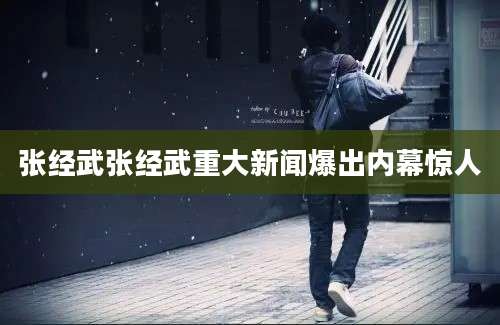张经武张经武重大新闻爆出内幕惊人