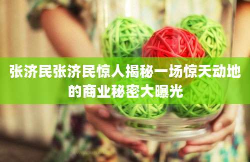张济民张济民惊人揭秘一场惊天动地的商业秘密大曝光