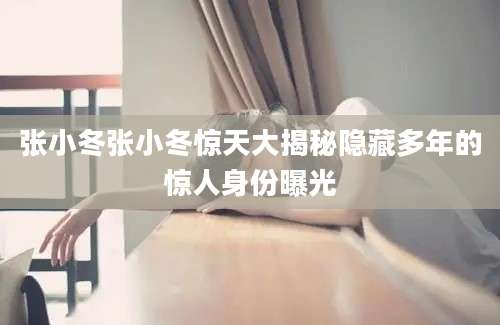 张小冬张小冬惊天大揭秘隐藏多年的惊人身份曝光