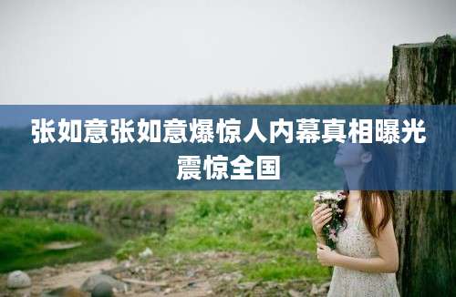 张如意张如意爆惊人内幕真相曝光震惊全国